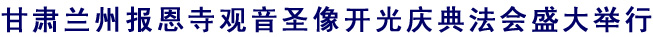 「中国佛教协会」甘肃兰州报恩寺观音圣像开光庆典法会盛大举行