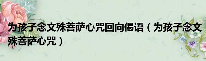 替孩子念文殊咒108遍回向文 - 替孩子念文殊咒108遍回向文什么时候念最好